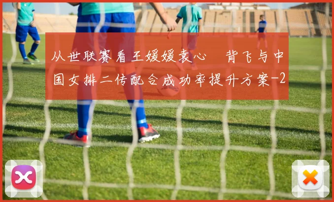 从世联赛看王媛媛袁心玥背飞与中国女排二传配合成功率提升方案
