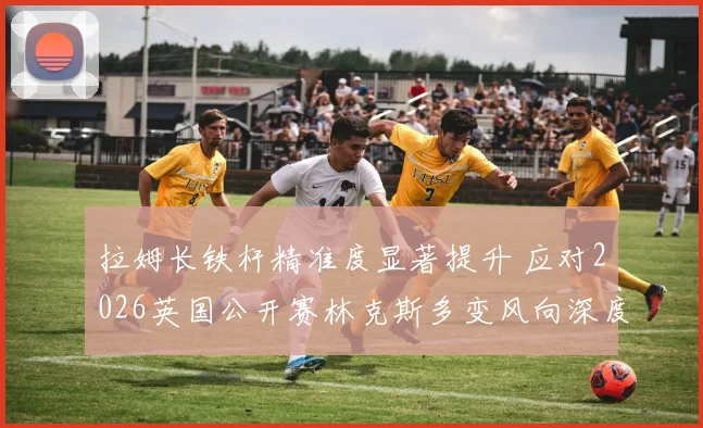 拉姆长铁杆精准度显著提升 应对2026英国公开赛林克斯多变风向深度观察