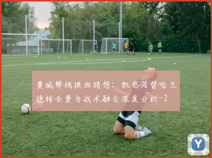 曼城锋线换血猜想:凯恩若替哈兰德转会费与战术融合深度分析