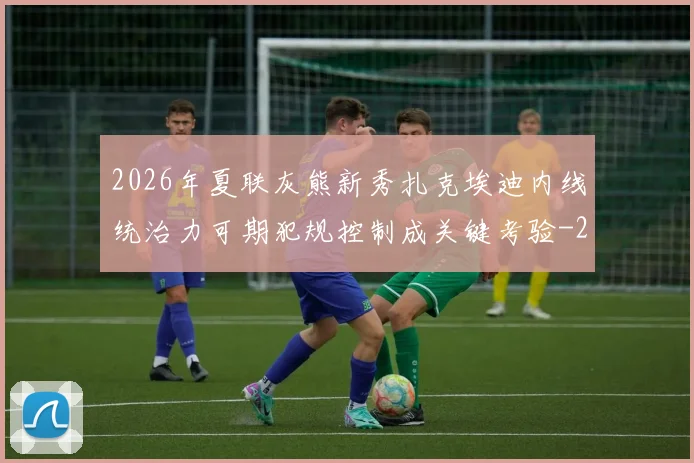 2026年夏联灰熊新秀扎克埃迪内线统治力可期犯规控制成关键考验